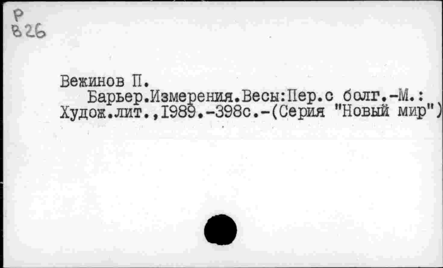 ﻿р
Вежинов П.
Барьер .Измерения. Весы: Пер. с болг.-М.:
Худож.лит.,1989.-398с.-(Серия "Новый мир")